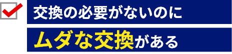 交換の必要がないのに無駄な部品交換がある