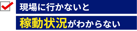 現場に行かないと稼働状況がわからない