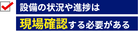 設備の状況や進捗は現場確認する必要がある